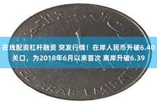 在线配资杠杆融资 突发行情！在岸人民币升破6.40关口，为2018年6月以来首次 离岸升破6.39