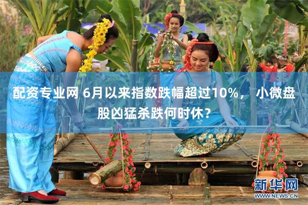 配资专业网 6月以来指数跌幅超过10%， 小微盘股凶猛杀跌何时休？