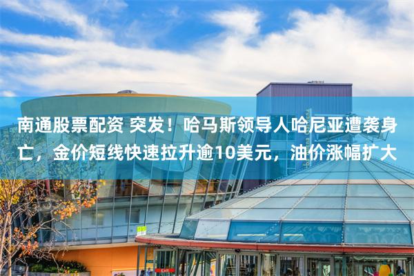 南通股票配资 突发！哈马斯领导人哈尼亚遭袭身亡，金价短线快速拉升逾10美元，油价涨幅扩大