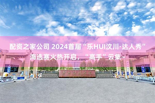 配资之家公司 2024首届“乐HUI汶川·达人秀”海选赛火热开启，“高手”云集~