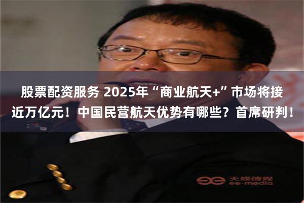 股票配资服务 2025年“商业航天+”市场将接近万亿元！中国民营航天优势有哪些？首席研判！