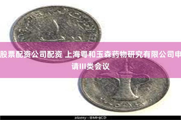 股票配资公司配资 上海粤和玉森药物研究有限公司申请III类会议