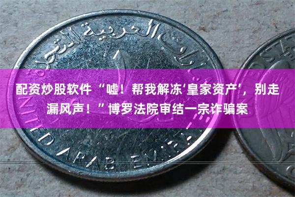 配资炒股软件 “嘘！帮我解冻‘皇家资产’，别走漏风声！”博罗法院审结一宗诈骗案