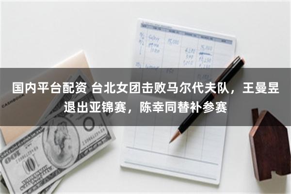 国内平台配资 台北女团击败马尔代夫队，王曼昱退出亚锦赛，陈幸同替补参赛