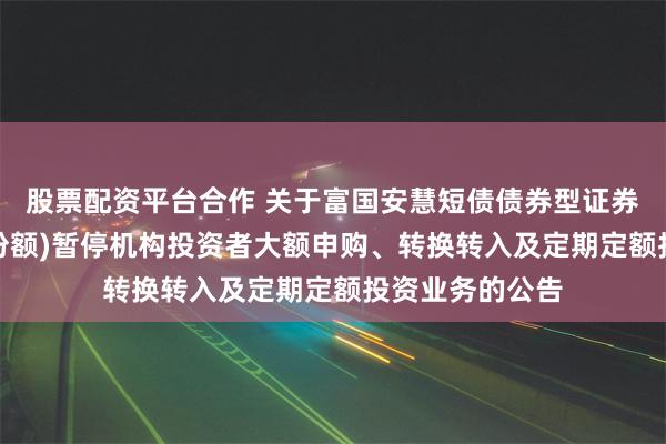 股票配资平台合作 关于富国安慧短债债券型证券投资基金(E类份额)暂停机构投资者大额申购、转换转入及定期定额投资业务的公告