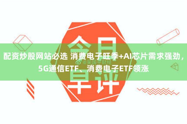 配资炒股网站必选 消费电子旺季+AI芯片需求强劲，5G通信ETF、消费电子ETF领涨