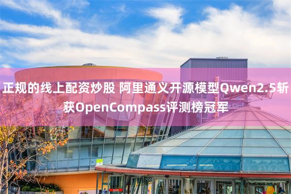 正规的线上配资炒股 阿里通义开源模型Qwen2.5斩获OpenCompass评测榜冠军