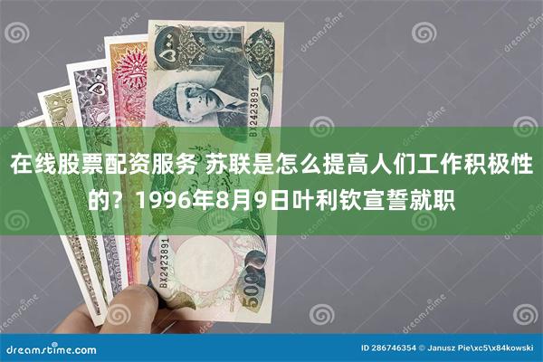 在线股票配资服务 苏联是怎么提高人们工作积极性的？1996年8月9日叶利钦宣誓就职