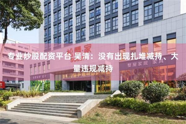 专业炒股配资平台 吴清：没有出现扎堆减持、大量违规减持