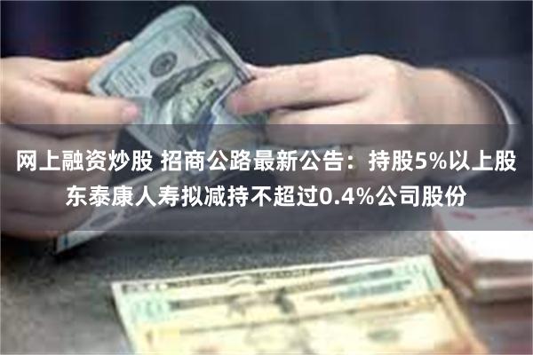 网上融资炒股 招商公路最新公告：持股5%以上股东泰康人寿拟减持不超过0.4%公司股份