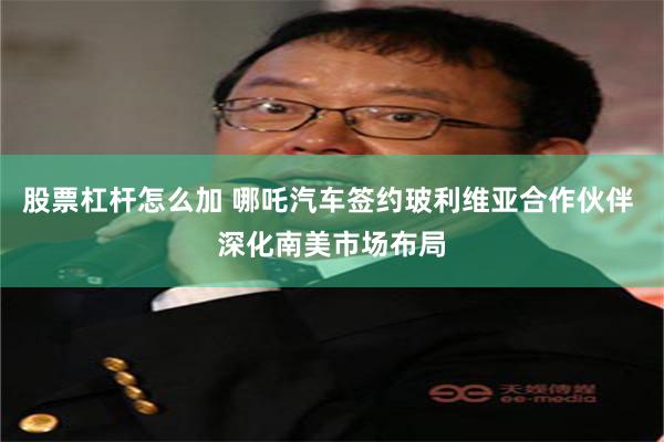 股票杠杆怎么加 哪吒汽车签约玻利维亚合作伙伴 深化南美市场布局