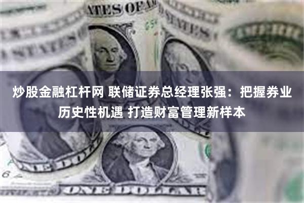 炒股金融杠杆网 联储证券总经理张强：把握券业历史性机遇 打造财富管理新样本