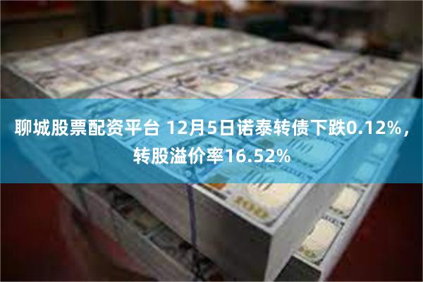 聊城股票配资平台 12月5日诺泰转债下跌0.12%，转股溢价率16.52%