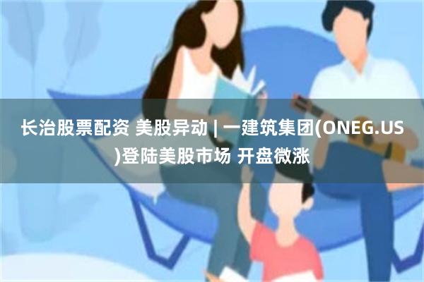 长治股票配资 美股异动 | 一建筑集团(ONEG.US)登陆美股市场 开盘微涨