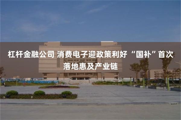 杠杆金融公司 消费电子迎政策利好 “国补”首次落地惠及产业链