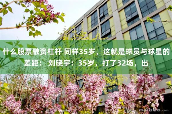 什么股票融资杠杆 同样35岁，这就是球员与球星的差距： 刘晓宇：35岁，打了32场，出