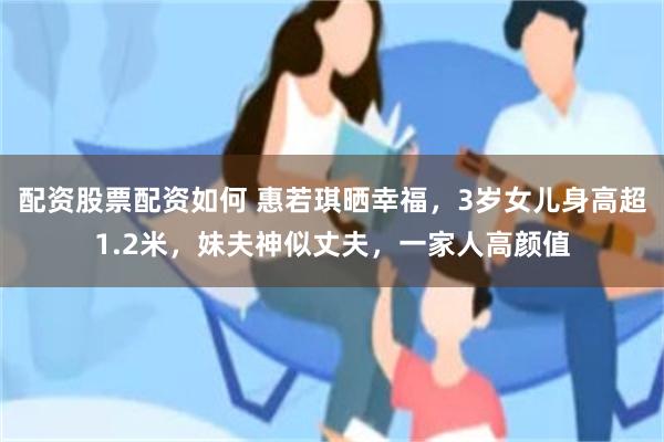 配资股票配资如何 惠若琪晒幸福，3岁女儿身高超1.2米，妹夫神似丈夫，一家人高颜值