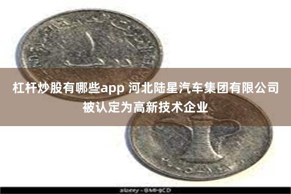 杠杆炒股有哪些app 河北陆星汽车集团有限公司被认定为高新技术企业