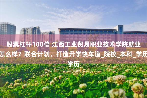股票杠杆100倍 江西工业贸易职业技术学院就业怎么样？联合计划，打造升学快车道_院校_本科_学历